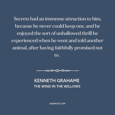 A quote by Kenneth Grahame about secrets: “Secrets had an immense attraction to him, because he never could keep one, and…”