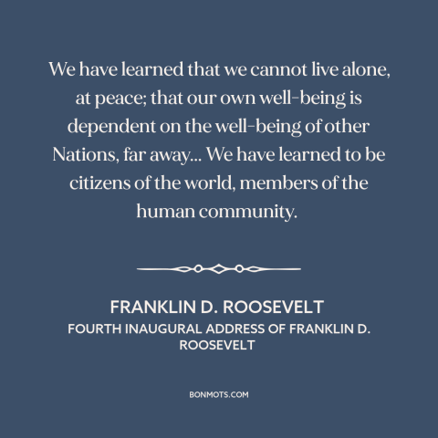 A quote by Franklin D. Roosevelt about internationalism: “We have learned that we cannot live alone, at peace; that…”