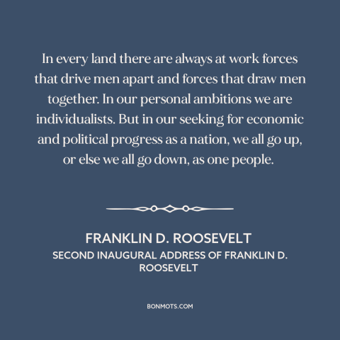 A quote by Franklin D. Roosevelt about individualism: “In every land there are always at work forces that drive men apart…”