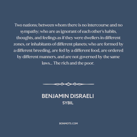 A quote by Benjamin Disraeli about rich vs. poor: “Two nations; between whom there is no intercourse and no sympathy; who…”