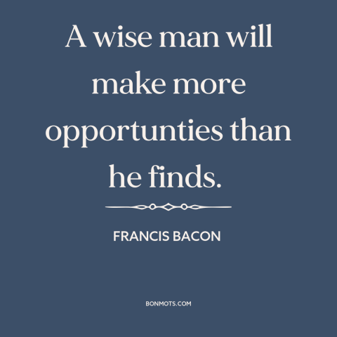 A quote by Francis Bacon about opportunities: “A wise man will make more opportunties than he finds.”