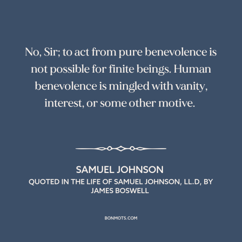 A quote by Samuel Johnson about altruism: “No, Sir; to act from pure benevolence is not possible for finite beings. Human…”