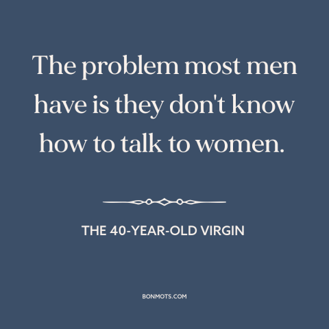 A quote from The 40-Year-Old Virgin about pursuing women: “The problem most men have is they don't know how to talk to…”