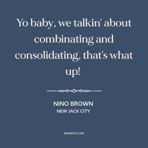 A quote from New Jack City about mergers and acquisitions: “Yo baby, we talkin' about combinating and consolidating, that's…”