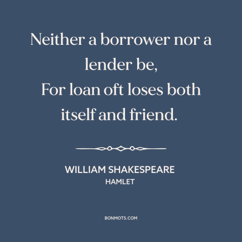 A quote by William Shakespeare about money and friendship: “Neither a borrower nor a lender be, For loan oft loses both…”