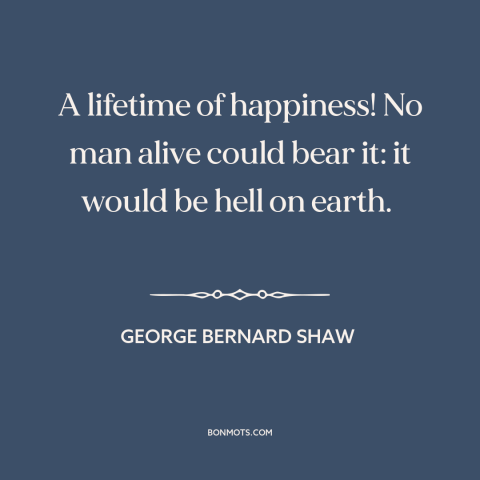 A quote by George Bernard Shaw about happiness: “A lifetime of happiness! No man alive could bear it: it would be hell…”