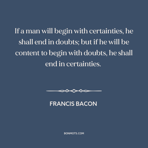 A quote by Francis Bacon about doubt vs. certainty: “If a man will begin with certainties, he shall end in doubts; but if…”