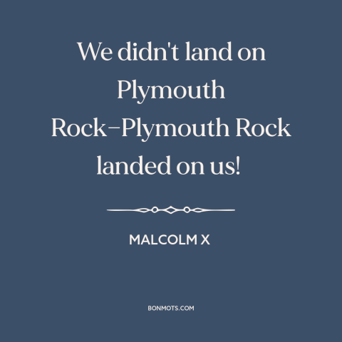 A quote from Malcolm X about black experience: “We didn't land on Plymouth Rock—Plymouth Rock landed on us!”