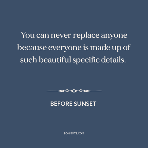 A quote from Before Sunset about uniqueness of each person: “You can never replace anyone because everyone is made up…”