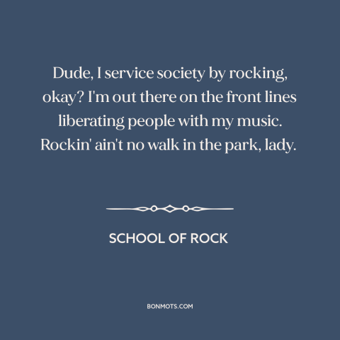 A quote from School of Rock about rock music: “Dude, I service society by rocking, okay? I'm out there on the front lines…”