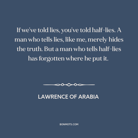 A quote from Lawrence of Arabia about lies: “If we've told lies, you've told half-lies. A man who tells lies, like me…”