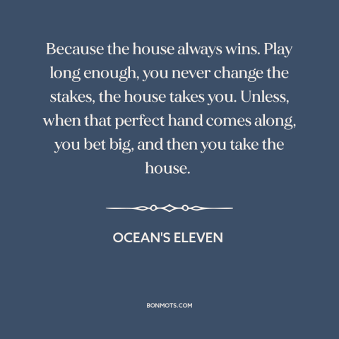 A quote from Ocean's Eleven about gambling: “Because the house always wins. Play long enough, you never change the stakes…”