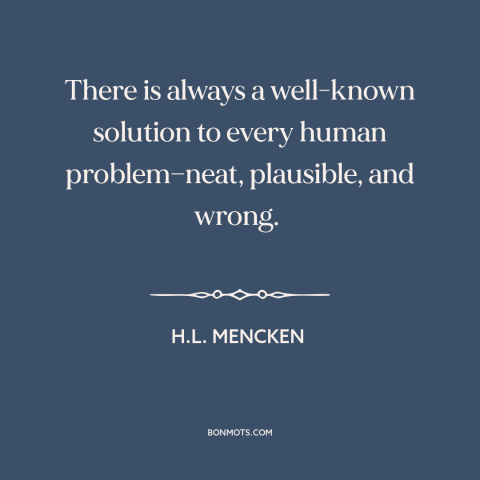 A quote by H.L. Mencken about solving problems: “There is always a well-known solution to every human problem—neat…”