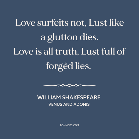 A quote by William Shakespeare about love and lust: “Love surfeits not, Lust like a glutton dies. Love is all truth, Lust…”