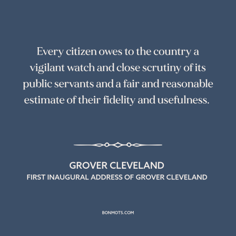 A quote by Grover Cleveland about civic duty: “Every citizen owes to the country a vigilant watch and close scrutiny of its…”