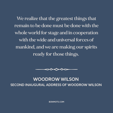 A quote by Woodrow Wilson about internationalism: “We realize that the greatest things that remain to be done must be done…”