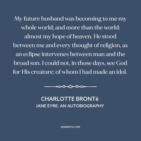 A quote by Charlotte Brontë about being in love: “My future husband was becoming to me my whole world; and more than the…”