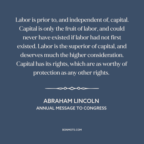 A quote by Abraham Lincoln about labor: “Labor is prior to, and independent of, capital. Capital is only the fruit of…”