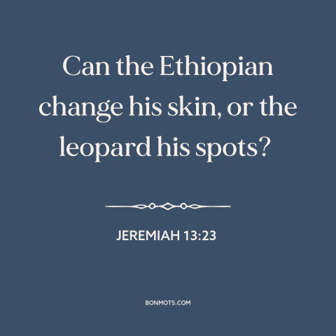 A quote from The Bible about difficulty of change: “Can the Ethiopian change his skin, or the leopard his spots?”