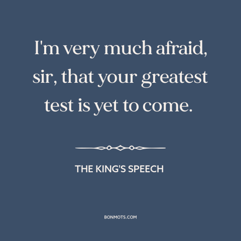 A quote from The King's Speech about world war ii: “I'm very much afraid, sir, that your greatest test is yet to come.”