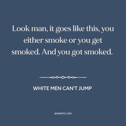 A quote from White Men Can't Jump about dog eat dog world: “Look man, it goes like this, you either smoke or you get…”