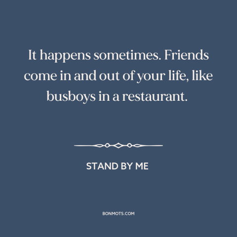 A quote from Stand By Me about friends: “It happens sometimes. Friends come in and out of your life, like busboys in…”