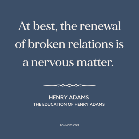 A quote by Henry Brooks Adams about reconciliation: “At best, the renewal of broken relations is a nervous matter.”