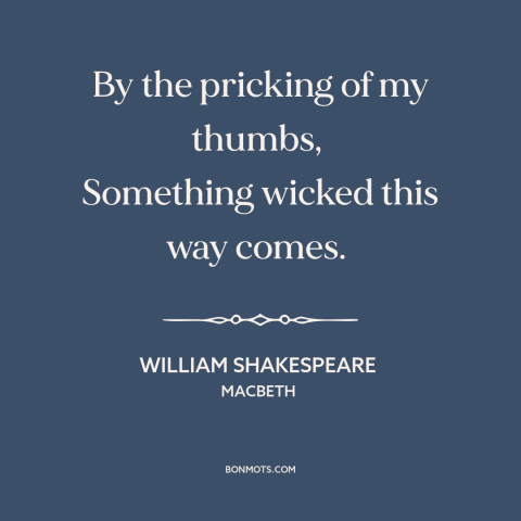 A quote by William Shakespeare about foreboding: “By the pricking of my thumbs, Something wicked this way comes.”