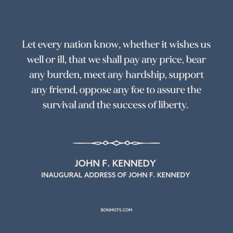 A quote by John F. Kennedy about American resolve: “Let every nation know, whether it wishes us well or ill, that we shall…”