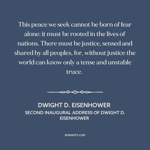 A quote by Dwight D. Eisenhower about peace: “This peace we seek cannot be born of fear alone: it must be rooted…”