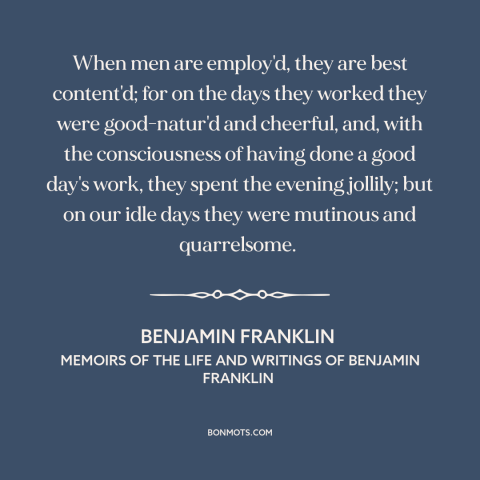 A quote by Benjamin Franklin about work: “When men are employ'd, they are best content'd; for on the days they worked…”