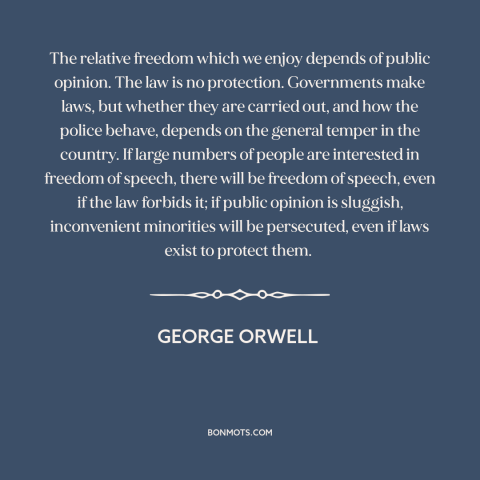 A quote by George Orwell about public opinion: “The relative freedom which we enjoy depends of public opinion. The law is…”