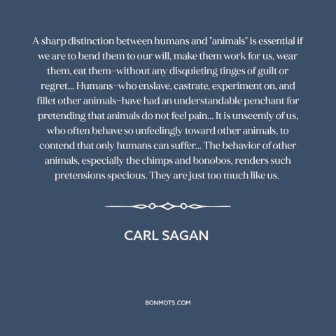 A quote by Carl Sagan about animal cruelty: “A sharp distinction between humans and "animals" is essential if we are to…”