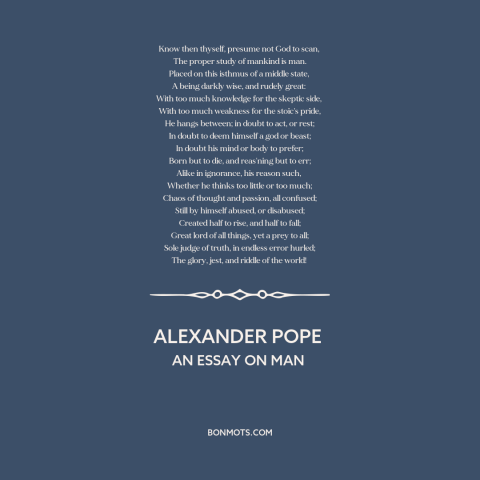 A quote by Alexander Pope about nature of man: “Know then thyself, presume not God to scan, The proper study of mankind…”