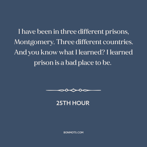 A quote from 25th Hour about prison: “I have been in three different prisons, Montgomery. Three different countries.”