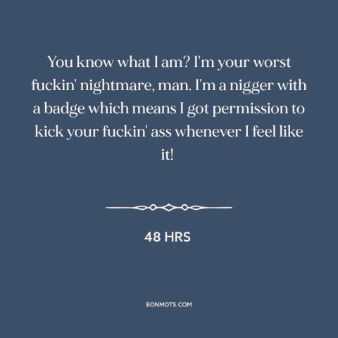 A quote from 48 Hrs about police: “You know what I am? I'm your worst fuckin' nightmare, man. I'm a nigger with…”