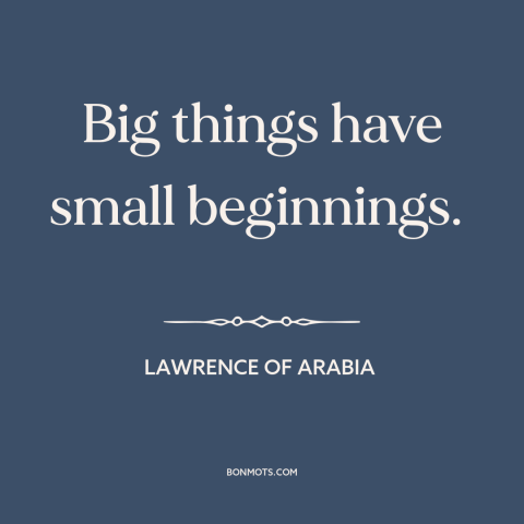 A quote from Lawrence of Arabia about starting small: “Big things have small beginnings.”