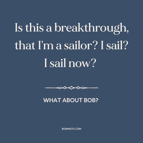 A quote from What About Bob? about personal growth: “Is this a breakthrough, that I'm a sailor? I sail? I sail now?”