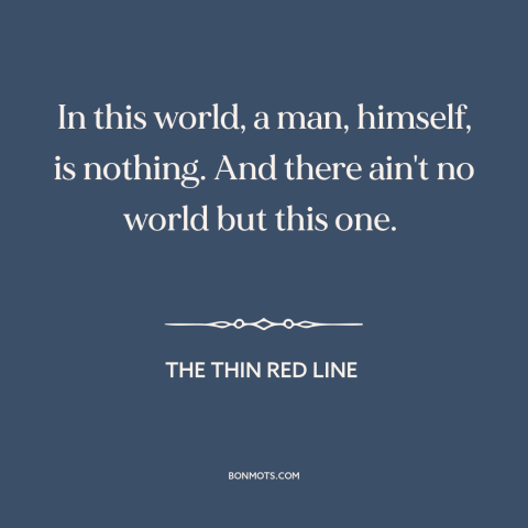 A quote from The Thin Red Line about the human condition: “In this world, a man, himself, is nothing. And there ain't…”