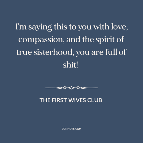 A quote from The First Wives Club: “I'm saying this to you with love, compassion, and the spirit of true sisterhood…”