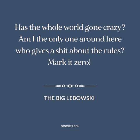 A quote from The Big Lebowski about rules: “Has the whole world gone crazy? Am I the only one around here who…”