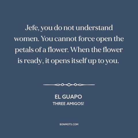 A quote from Three Amigos! about nature of women: “Jefe, you do not understand women. You cannot force open the petals of a…”