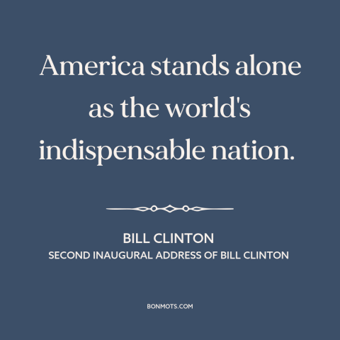 A quote by Bill Clinton about America as superpower: “America stands alone as the world's indispensable nation.”