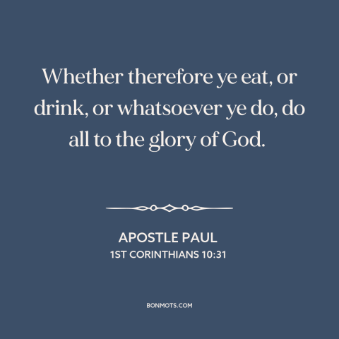 A quote by Apostle Paul about living for god: “Whether therefore ye eat, or drink, or whatsoever ye do, do all to the…”