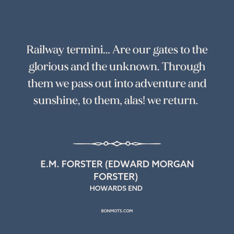 A quote by E.M. Forster about trains: “Railway termini... Are our gates to the glorious and the unknown. Through them we…”