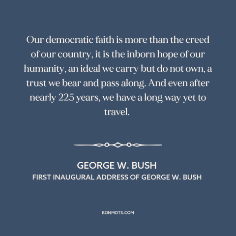 A quote by George W. Bush about democracy: “Our democratic faith is more than the creed of our country, it is the…”