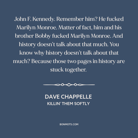 A quote by Dave Chappelle about history: “John F. Kennedy. Remember him? He fucked Marilyn Monroe. Matter of fact, him and…”