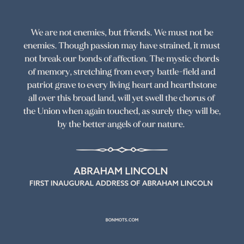 A quote by Abraham Lincoln about political division: “We are not enemies, but friends. We must not be enemies. Though…”