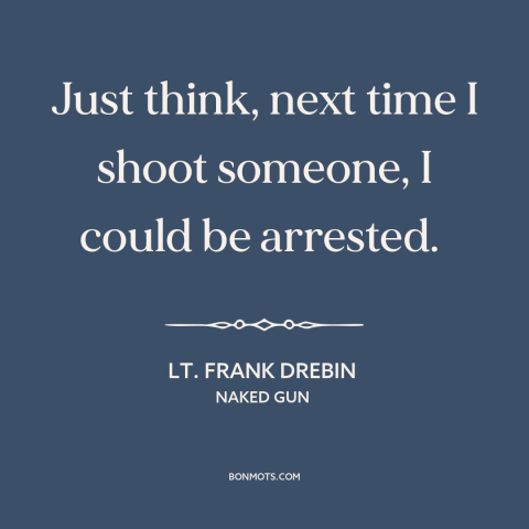 A quote from Naked Gun about shooting people: “Just think, next time I shoot someone, I could be arrested.”