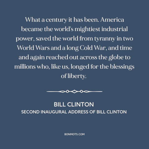 A quote by Bill Clinton about the 20th century: “What a century it has been. America became the world's mightiest…”